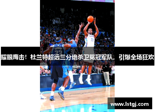 耀眼鹰击！杜兰特超远三分绝杀卫冕冠军队，引爆全场狂欢